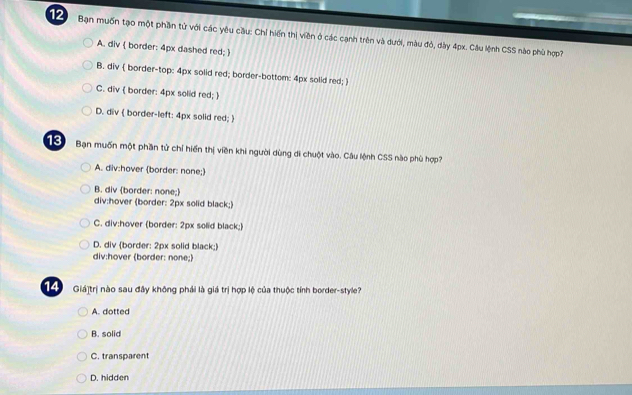 Bạn muốn tạo một phần từ với các yêu cầu: Chỉ hiến thị viên ở các cạnh trên và dưới, màu đỏ, dày 4px. Câu lệnh CSS nào phù hợp?
A. div  border: 4px dashed red; 
B. div  border-top: 4px solid red; border-bottom: 4px solid red; 
C. div  border: 4px solid red; 
D. div  border-left: 4px solid red; 
1 ể Bạn muốn một phần tử chỉ hiến thị viền khi người dùng di chuột vào. Câu lệnh CSS nào phù hợp?
A. div:hover border: none;
B. div (border: none;
div:hover (border: 2px solid black;)
C. div:hover (border: 2px solid black;)
D. div (border: 2px solid black;)
div:hover (border: none;)
14 Giá]trị nào sau đây không phải là giá trị hợp lệ của thuộc tỉnh border-style?
A. dotted
B. solid
C. transparent
D. hidden