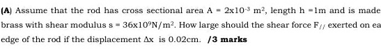 Assume that the rod has cross sectional area A=2* 10^(-3)m^2 , length h=1m and is made 
brass with shear modulus s=36x10^9N/m^2. How large should the shear force F// exerted on ea 
edge of the rod if the displacement △ x is 0.02cm. /3 marks