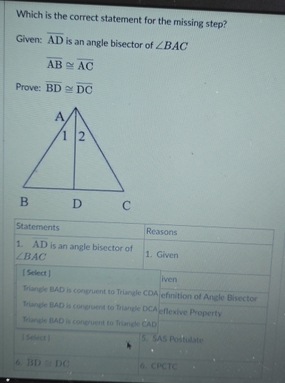 Which is the correct statement for the missing step?
Given: overline AD is an angle bisector of ∠ BAC
overline AB≌ overline AC
Prove: overline BD≌ overline DC
Statements Reasons
1. overline AD is an angle bisector of 1. Given
∠ BAC
[ Select ] iven
Triangle BAD is congruent to Triangle CDA efinition of Angle Bisector
Triangle BAD is congruent to Triangle DCA eflexive Property
Triangle BAD is congruent to Triangle CAD
[ Select ] 5. SAS Postulate
6. BD≌ DC 6. CPCTC