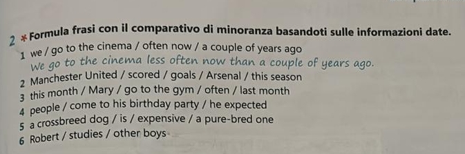 2 *Formula frasi con il comparativo di minoranza basandoti sulle informazioni date. 
1 we / go to the cinema / often now / a couple of years ago 
2 Manchester United / scored / goals / Arsenal / this season 
3 this month / Mary / go to the gym / often / last month 
4 people / come to his birthday party / he expected 
5 a crossbreed dog / is / expensive / a pure-bred one 
6 Robert / studies / other boys