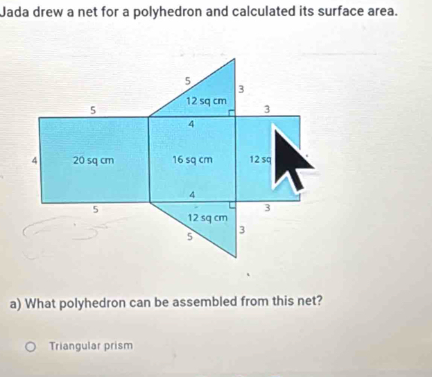 Jada drew a net for a polyhedron and calculated its surface area. 
a) What polyhedron can be assembled from this net? 
Triangular prism