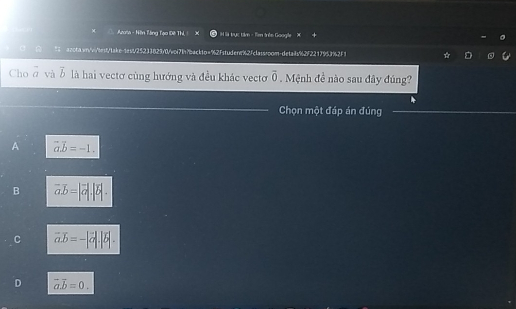 × Azota - Nền Tâng Tạo Đề Thi, ! H là trực tâm - Tìm trên Google X
a azota.vn/vi/test/take-test/25233829/0/voi7lh?backto=%2Fstudent%2Fclassroom-details%2F2217953%2F1
Cho vector a và vector b là hai vectơ cùng hướng và đều khác vectơ vector 0. Mệnh đề nào sau đây đúng?
Chọn một đáp án đúng
A vector a.vector b=-1.
B vector a.vector b=|vector a|.|vector b|.
vector a.vector b= -|vector a|.|vector b|
D vector a.vector b=0.