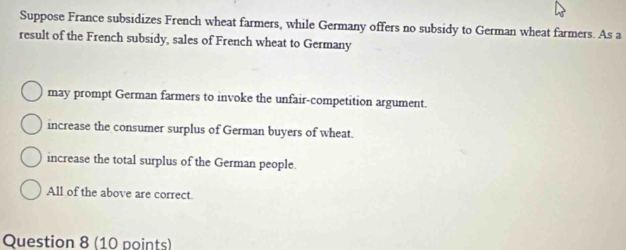 Suppose France subsidizes French wheat farmers, while Germany offers no subsidy to German wheat farmers. As a
result of the French subsidy, sales of French wheat to Germany
may prompt German farmers to invoke the unfair-competition argument.
increase the consumer surplus of German buyers of wheat.
increase the total surplus of the German people.
All of the above are correct.
Question 8 (10 points)