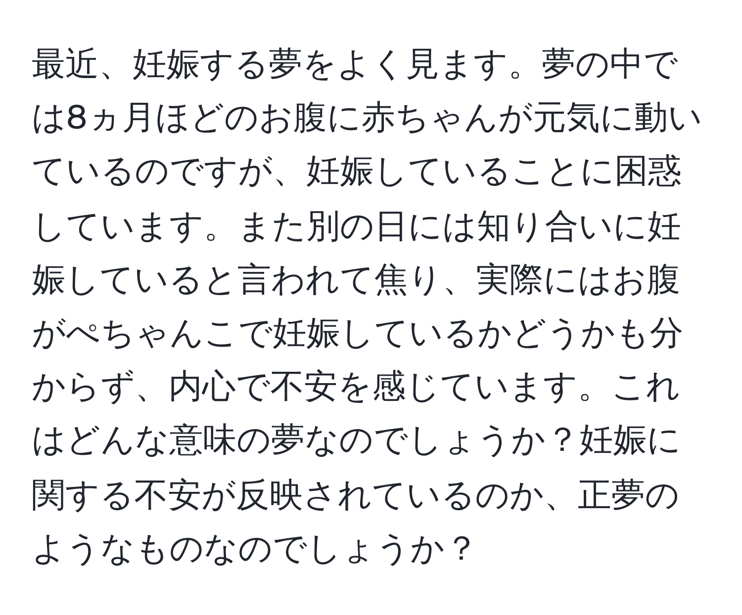 最近、妊娠する夢をよく見ます。夢の中では8ヵ月ほどのお腹に赤ちゃんが元気に動いているのですが、妊娠していることに困惑しています。また別の日には知り合いに妊娠していると言われて焦り、実際にはお腹がぺちゃんこで妊娠しているかどうかも分からず、内心で不安を感じています。これはどんな意味の夢なのでしょうか？妊娠に関する不安が反映されているのか、正夢のようなものなのでしょうか？