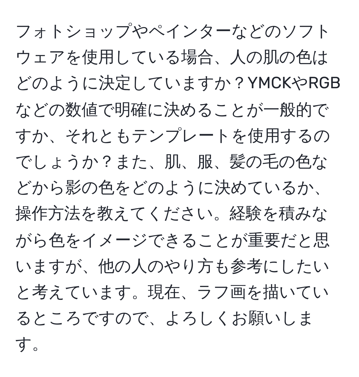 フォトショップやペインターなどのソフトウェアを使用している場合、人の肌の色はどのように決定していますか？YMCKやRGBなどの数値で明確に決めることが一般的ですか、それともテンプレートを使用するのでしょうか？また、肌、服、髪の毛の色などから影の色をどのように決めているか、操作方法を教えてください。経験を積みながら色をイメージできることが重要だと思いますが、他の人のやり方も参考にしたいと考えています。現在、ラフ画を描いているところですので、よろしくお願いします。