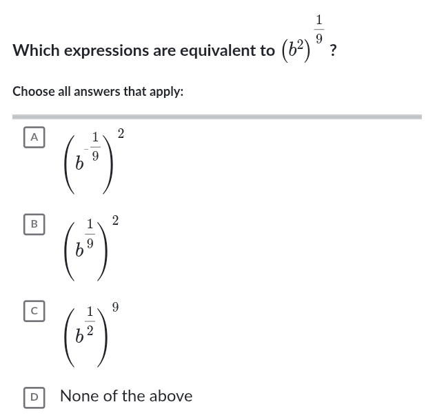 Which expressions are equivalent to (b^2)^ 1/9  ?
Choose all answers that apply:
A (b^(-frac 1)9)^2
B (b^(frac 1)9)^2
C (b^(frac 1)2)^9
D None of the above