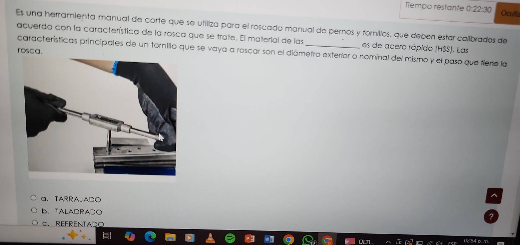 Tiempo restante 0:22:30 Oculta
Es una herramienta manual de corte que se utiliza para el roscado manual de pernos y tornillos, que deben estar calibrados de
acuerdo con la característica de la rosca que se trate. El material de las es de acero rápido (HSS). Las
rosca. características principales de un tornillo que se vaya a roscar son el diámetro exterior o nominal del mismo y el paso que tiene la
a.TARRAJADO
b. TALADRADO
C. REFRENTADO