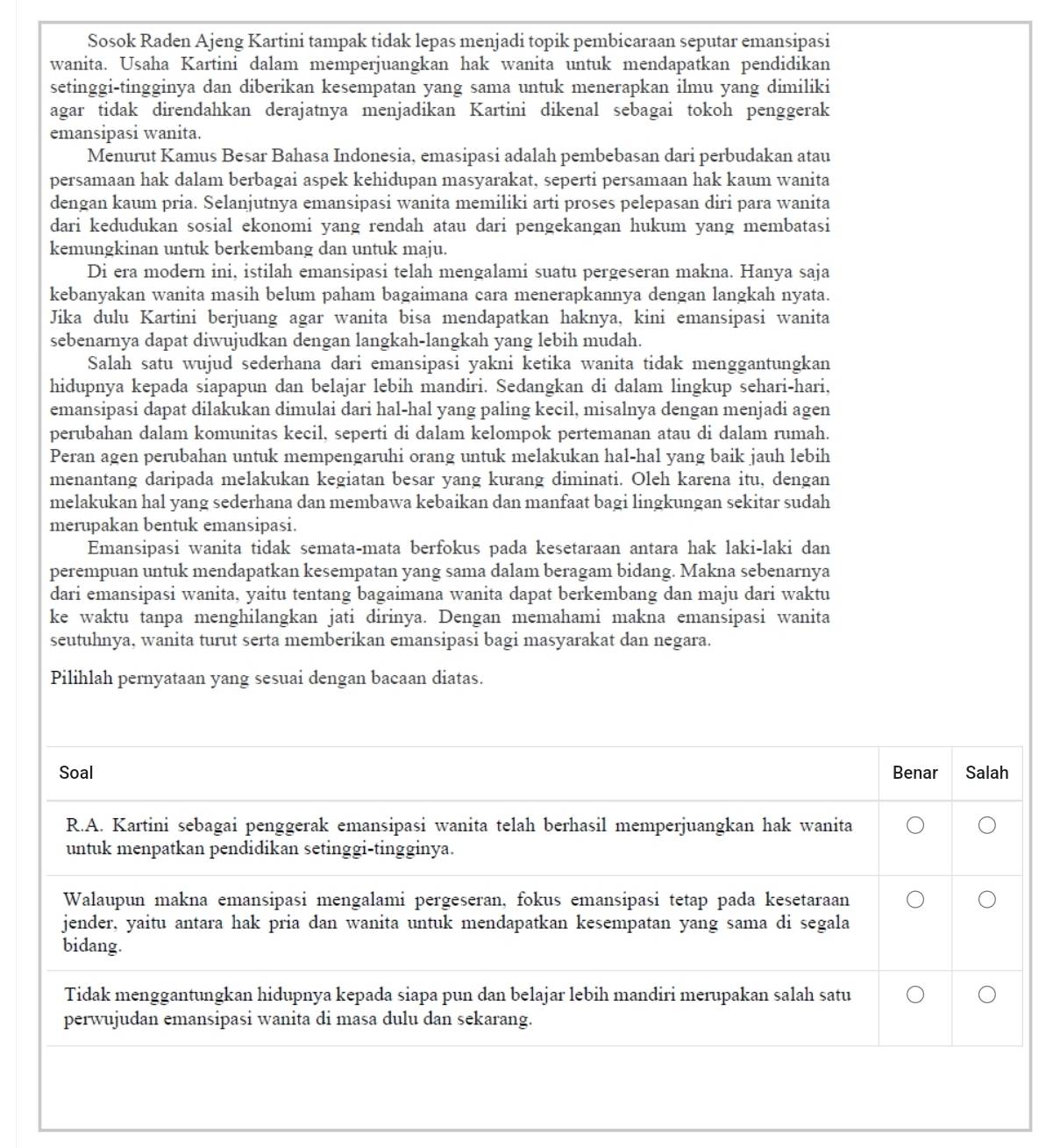 Sosok Raden Ajeng Kartini tampak tidak lepas menjadi topik pembicaraan seputar emansipasi
wanita. Usaha Kartini dalam memperjuangkan hak wanita untuk mendapatkan pendidikan
setinggi-tingginya dan diberikan kesempatan yang sama untuk menerapkan ilmu yang dimiliki
agar tidak direndahkan derajatnya menjadikan Kartini dikenal sebagai tokoh penggerak
emansipasi wanita.
Menurut Kamus Besar Bahasa Indonesia, emasipasi adalah pembebasan dari perbudakan atau
persamaan hak dalam berbagai aspek kehidupan masyarakat, seperti persamaan hak kaum wanita
dengan kaum pria. Selanjutnya emansipasi wanita memiliki arti proses pelepasan diri para wanita
dari kedudukan sosial ekonomi yang rendah atau dari pengekangan hukum yang membatasi
kemungkinan untuk berkembang dan untuk maju.
Di era modern ini, istilah emansipasi telah mengalami suatu pergeseran makna. Hanya saja
kebanyakan wanita masih belum paham bagaimana cara menerapkannya dengan langkah nyata.
Jika dulu Kartini berjuang agar wanita bisa mendapatkan haknya, kini emansipasi wanita
sebenarnya dapat diwujudkan dengan langkah-langkah yang lebih mudah.
Salah satu wujud sederhana dari emansipasi yakni ketika wanita tidak menggantungkan
hidupnya kepada siapapun dan belajar lebih mandiri. Sedangkan di dalam lingkup sehari-hari,
emansipasi dapat dilakukan dimulai dari hal-hal yang paling kecil, misalnya dengan menjadi agen
perubahan dalam komunitas kecil, seperti di dalam kelompok pertemanan atau di dalam rumah.
Peran agen perubahan untuk mempengaruhi orang untuk melakukan hal-hal yang baik jauh lebih
menantang daripada melakukan kegiatan besar yang kurang diminati. Oleh karena itu, dengan
melakukan hal yang sederhana dan membawa kebaikan dan manfaat bagi lingkungan sekitar sudah
merupakan bentuk emansipasi.
Emansipasi wanita tidak semata-mata berfokus pada kesetaraan antara hak laki-laki dan
perempuan untuk mendapatkan kesempatan yang sama dalam beragam bidang. Makna sebenarnya
dari emansipasi wanita, yaitu tentang bagaimana wanita dapat berkembang dan maju dari waktu
ke waktu tanpa menghilangkan jati dirinya. Dengan memahami makna emansipasi wanita
seutuhnya, wanita turut serta memberikan emansipasi bagi masyarakat dan negara.
Pilihlah pernyataan yang sesuai dengan bacaan diatas.
Soal Benar Salah
R.A. Kartini sebagai penggerak emansipasi wanita telah berhasil memperjuangkan hak wanita
untuk menpatkan pendidikan setinggi-tingginya.
Walaupun makna emansipasi mengalami pergeseran, fokus emansipasi tetap pada kesetaraan
jender, yaitu antara hak pria dan wanita untuk mendapatkan kesempatan yang sama di segala
bidang.
Tidak menggantungkan hidupnya kepada siapa pun dan belajar lebih mandiri merupakan salah satu
perwujudan emansipasi wanita di masa dulu dan sekarang.