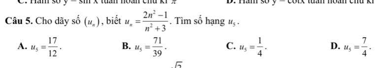 Ham sʊ y-smx tuan noán chu k1 z D. Ham sʊ y A tuần noán chu ki
Câu 5. Cho dãy Shat O(u_n) , biết u_n= (2n^2-1)/n^2+3 . Tìm số hạng u_5.
A. u_5= 17/12 . u_5= 71/39 . u_5= 1/4 . u_5= 7/4 . 
B.
C.
D.
sqrt(2)