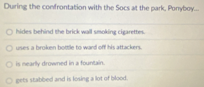 During the confrontation with the Socs at the park, Ponyboy...
hides behind the brick wall smoking cigarettes.
uses a broken bottle to ward off his attackers.
is nearly drowned in a fountain.
gets stabbed and is losing a lot of blood.