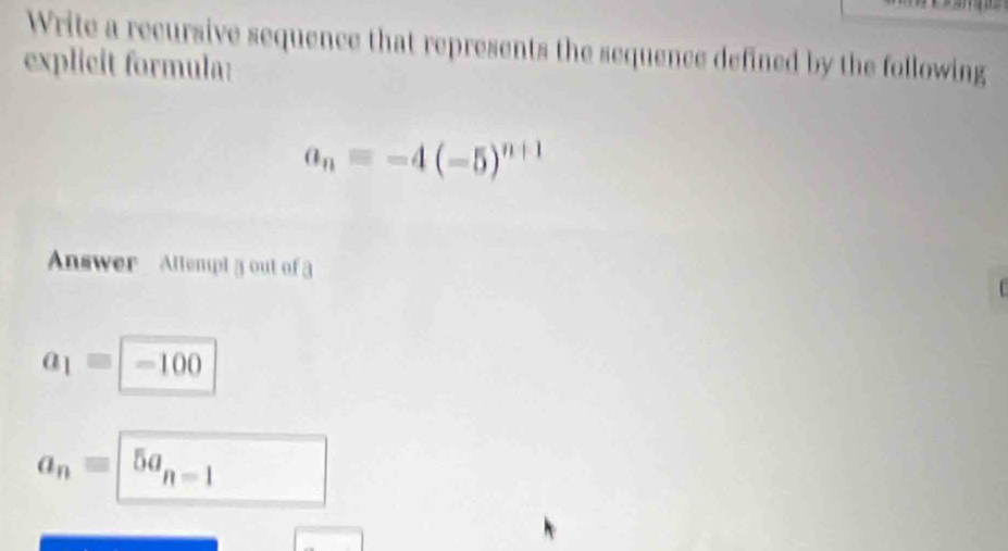 Write a recursive sequence that represents the sequence defined by the following 
explicit formula:
a_n=-4(-5)^n+1
Answer Attempt 3 out of 3
a_1equiv -100
a_nequiv | 5a_n=1