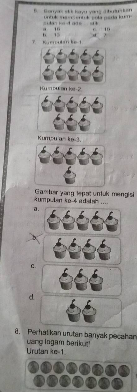 Banyak stik kayu yang dibutuhkan
untuk membentuk pola pada kum -
pulan ke -4 ada stik
a. 16 C. 10
b. 13 z 7
7. Kumpulan ke -1.
Kumpulan ke -2.
Kumpulan ke -3.
Gambar yang tepat untuk mengisi
kumpulan ke -4 adalah ....
a
C.
d.
8. Perhatikan urutan banyak pecahan
uang logam berikut!
Urutan ke -1.