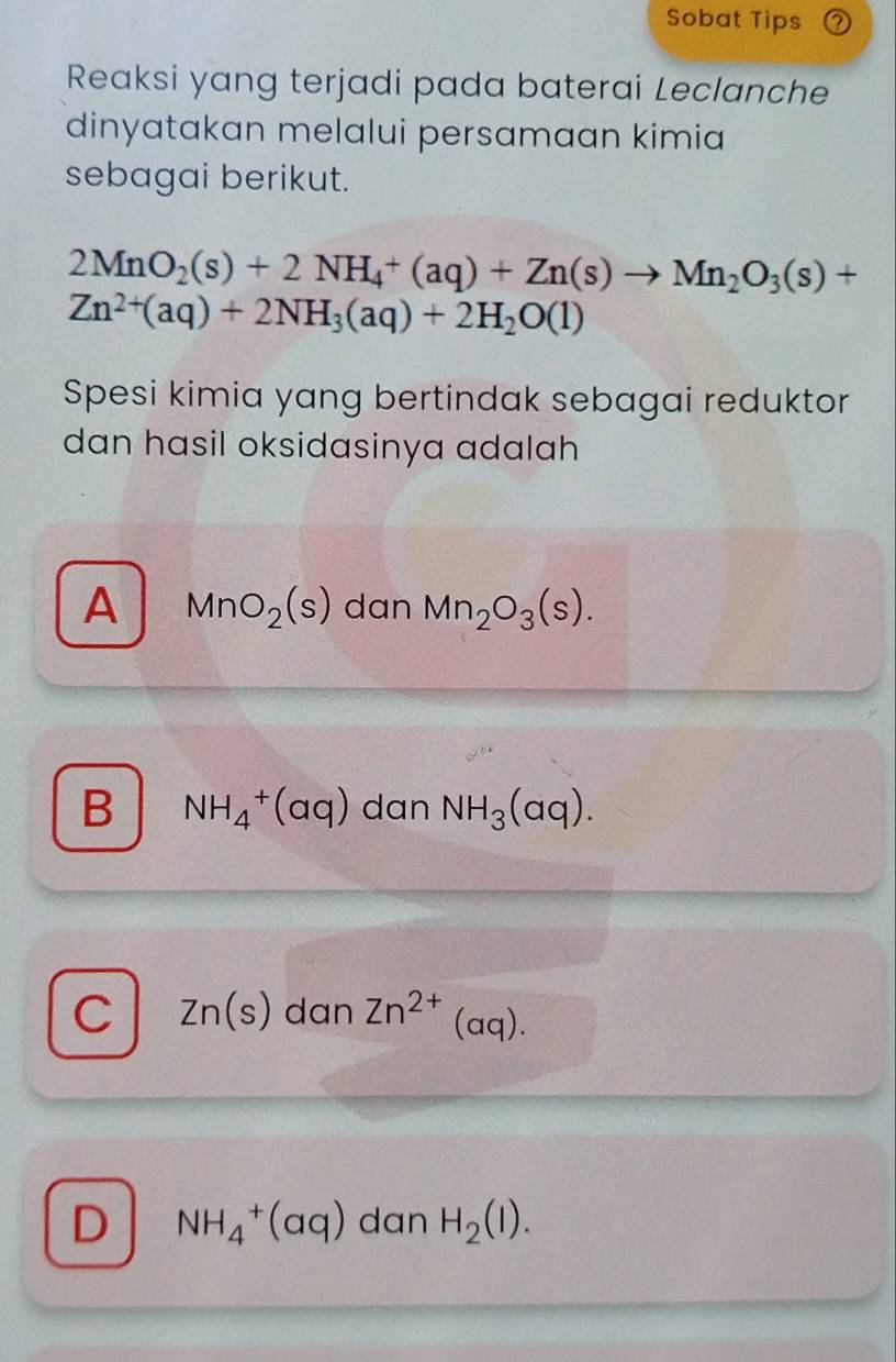 Sobat Tips
Reaksi yang terjadi pada baterai Leclanche
dinyatakan melalui persamaan kimia
sebagai berikut.
2MnO_2(s)+2NH_4^(+(aq)+Zn(s)to Mn_2)O_3(s)+
Zn^(2+)(aq)+2NH_3(aq)+2H_2O(l)
Spesi kimia yang bertindak sebagai reduktor
dan hasil oksidasinya adalah
A MnO_2(s) dan Mn_2O_3(s).
B NH_4^(+(aq) dan NH_3)(aq).
C Zn(s) dan Zn^(2+)(aq).
D NH_4^(+(aq) dan H_2)(l).