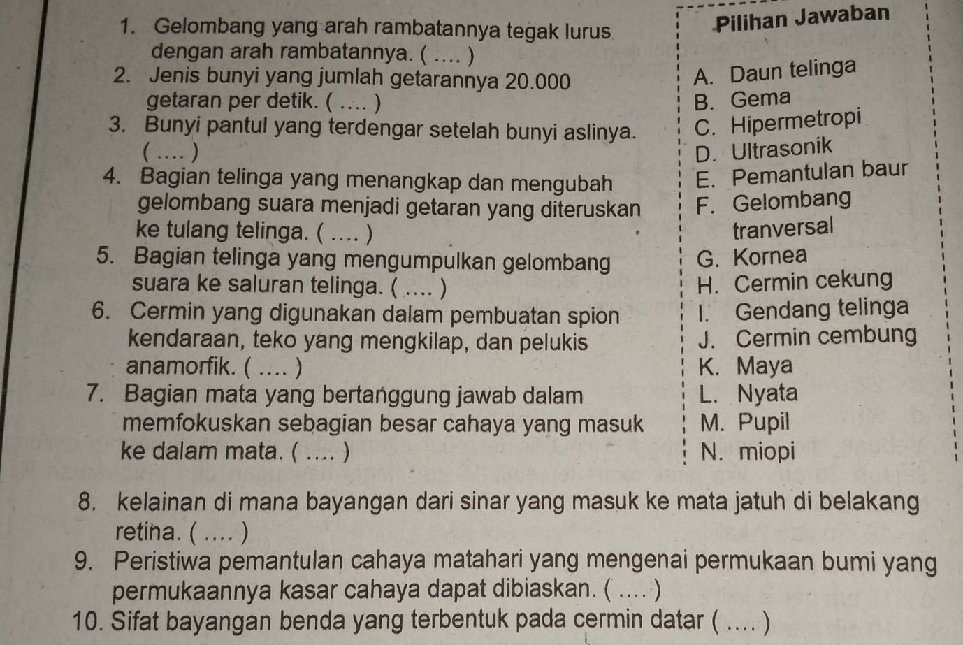 Gelombang yang arah rambatannya tegak lurus
Pilihan Jawaban
dengan arah rambatannya. ( .... )
2. Jenis bunyi yang jumlah getarannya 20.000
A. Daun telinga
getaran per detik. ( … ) B. Gema
3. Bunyi pantul yang terdengar setelah bunyi aslinya. C. Hipermetropi
(… ) D. Ultrasonik
4. Bagian telinga yang menangkap dan mengubah
E. Pemantulan baur
gelombang suara menjadi getaran yang diteruskan F. Gelombang
ke tulang telinga. ( .... ) tranversal
5. Bagian telinga yang mengumpulkan gelombang
G. Kornea
suara ke saluran telinga. ( …)_ H. Cermin cekung
6. Cermin yang digunakan dalam pembuatan spion I. Gendang telinga
kendaraan, teko yang mengkilap, dan pelukis J. Cermin cembung
anamorfik. ( .... ) K. Maya
7. Bagian mata yang bertanggung jawab dalam L. Nyata
memfokuskan sebagian besar cahaya yang masuk M. Pupil
ke dalam mata. ( .... ) N. miopi
8. kelainan di mana bayangan dari sinar yang masuk ke mata jatuh di belakang
retina. ( .... )
9. Peristiwa pemantulan cahaya matahari yang mengenai permukaan bumi yang
permukaannya kasar cahaya dapat dibiaskan. ( .... )
10. Sifat bayangan benda yang terbentuk pada cermin datar ( .... )