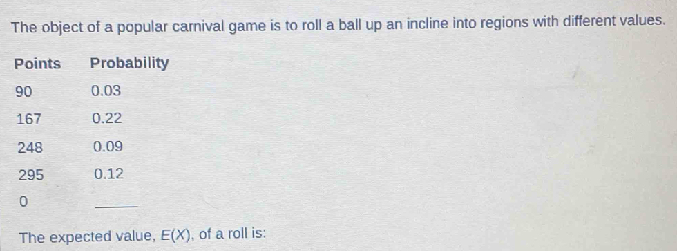 The object of a popular carnival game is to roll a ball up an incline into regions with different values. 
Points Probability
90 0.03
167 0.22
248 0.09
295 0.12
0
_ 
The expected value, E(X) , of a roll is: