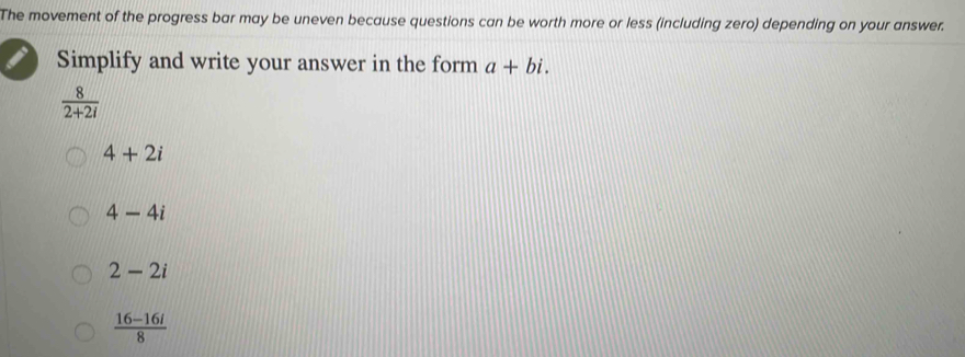 The movement of the progress bar may be uneven because questions can be worth more or less (including zero) depending on your answer.
Simplify and write your answer in the form a+bi.
 8/2+2i 
4+2i
4-4i
2-2i
 (16-16i)/8 