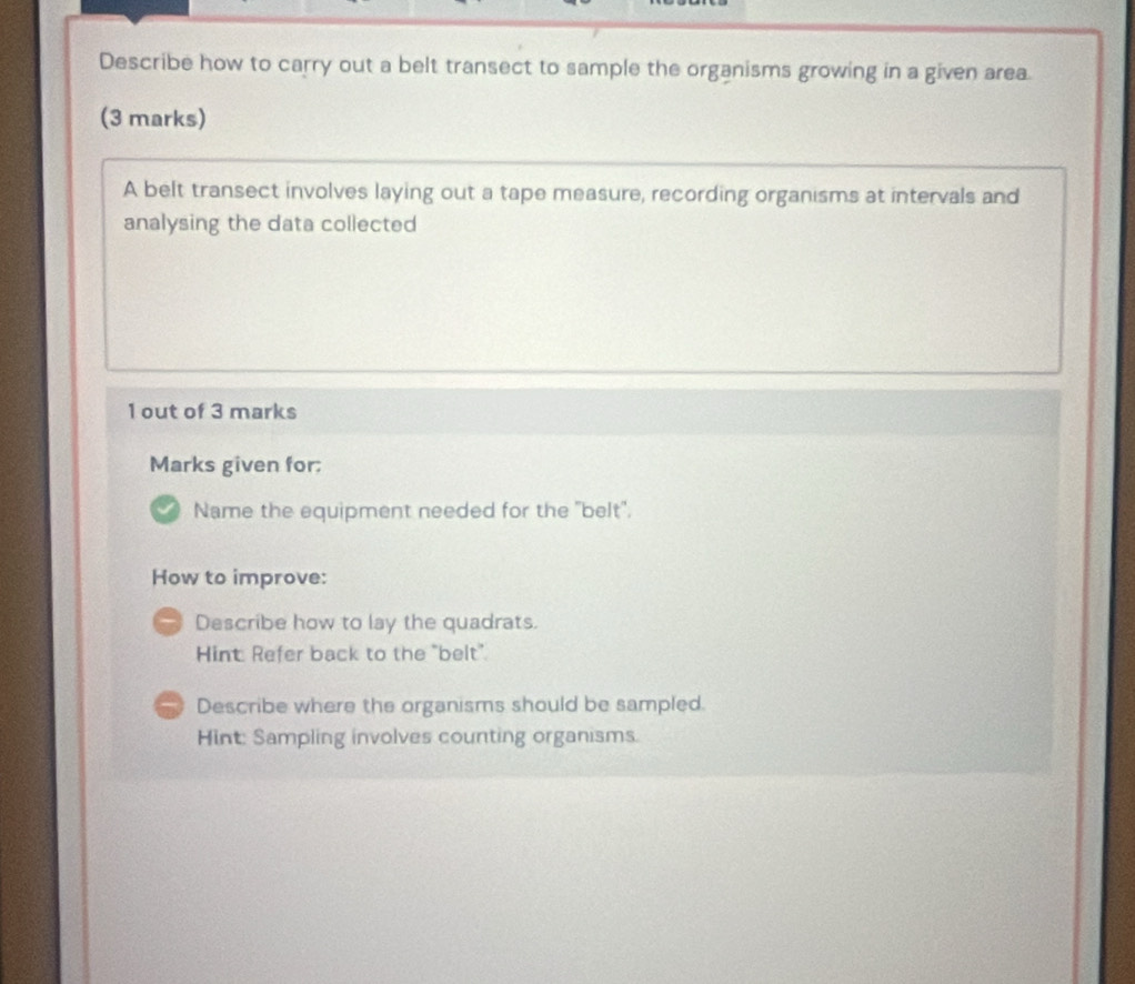 Describe how to carry out a belt transect to sample the organisms growing in a given area.
(3 marks)
A belt transect involves laying out a tape measure, recording organisms at intervals and
analysing the data collected
1 out of 3 marks
Marks given for;
Name the equipment needed for the 'belt'.
How to improve:
Describe how to lay the quadrats.
Hint: Refer back to the "belt".
Describe where the organisms should be sampled.
Hint: Sampling involves counting organisms.