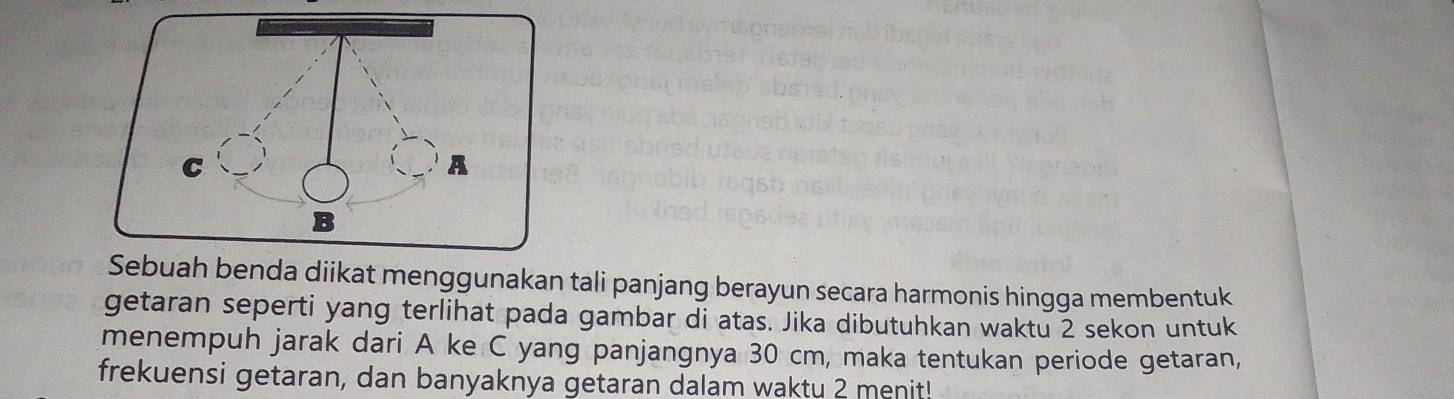 uah benda diikat menggunakan tali panjang berayun secara harmonis hingga membentuk 
getaran seperti yang terlihat pada gambar di atas. Jika dibutuhkan waktu 2 sekon untuk 
menempuh jarak dari A ke C yang panjangnya 30 cm, maka tentukan periode getaran, 
frekuensi getaran, dan banyaknya getaran dalam waktu 2 menit!