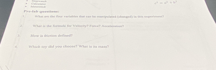 Stopwatch c^2=a^2+b^2
Meterstick Calculator 
P re- l a questions: 
1. What are the four variables that can be manipulated (changed) in this experiment? 
2. What is the formula for Velocity? Force? Acceleration? 
3. How is friction defined? 
4. Which toy did you choose? What is its mass?