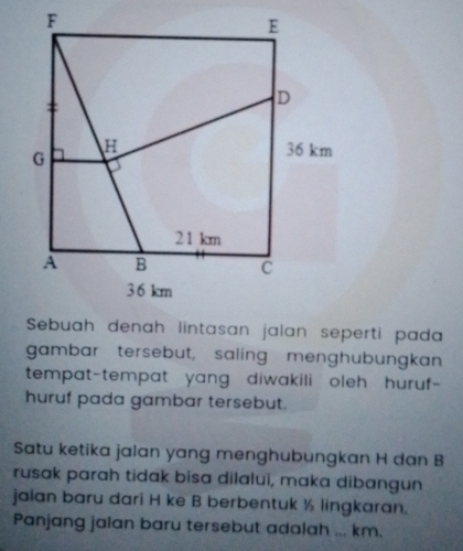 gambar tersebut, saling menghubungkan 
tempat-tempat yang, diwakili oleh, huruf- 
huruf pada gambar tersebut. 
Satu ketika jalan yang menghubungkan H dan B
rusak parah tidak bisa dilalui, maka dibangun 
jalan baru dari H ke B berbentuk ½ lingkaran. 
Panjang jalan baru tersebut adalah ... km.