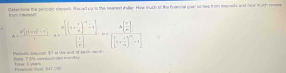 Determine the periodic deposit. Round up to the nearest dollar. How much of the financial goal comes from deposits and how much comes 
from interest?
A=frac p[(1+r)^1-1]rA=frac p[(1+ r/n )^m-1]( r/n )P=frac A( r/n )[(1+ r/n )^m-1]
Periodic Deposit: $? at the end of each month
Rate: 7.5% compounded monthly 
Time: 3 years Financial Goal: $47,000