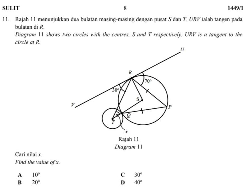 SULIT 8 1449/1
11. Rajah 11 menunjukkan dua bulatan masing-masing dengan pusat S dan T. URV ialah tangen pada
bulatan di R.
Diagram 11 shows two circles with the centres, S and T respectively. URV is a tangent to the
circle at R.
Diagram 11
Cari nilai x.
Find the value of x.
A 10°
C 30°
B 20°
D 40°