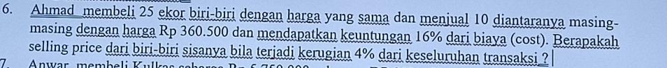 Ahmad membeli 25 ekor biri-biri dengan harga yang sama dan menjual 10 diantaranya masing- 
masing dengan harga Rp 360.500 dan mendapatkan keuntungan 16% dari biaya (cost). Berapakah 
selling price dari biri-biri sisanya bila terjadi kerugian 4% dari keseluruhan transaksi ? 
7 Anwar, membeli Kull