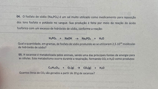 fosfato de sódio (Na_3PO_4) é um sal muito utilizado como medicamento para reposição 
dos íons fosfato e potássio no sangue. Sua produção é feita por meio da reação do ácido 
fosfórico com um excesso de hidróxido de sódio, conforme a reação:
H_3PO_4+NaOHto Na_3PO_4+H_2O
Qual a quantidade, em gramas, de fosfato de sódio produzido ao se utilizarem 2,5.10^(23) moléculas 
de hidróxido de sódio? 
05. A sacarose é metabolizada pelos animais, sendo uma das principais fontes de energia para 
as células. Este metabolismo ocorre durante a respiração, formando CO_2 e H_2C como produtos:
C_12H_22O_11+O_2(g)to CO_2(g)+H_2O
Quantos litros de CO_2 são gerados a partir de 20 g de sacarose?