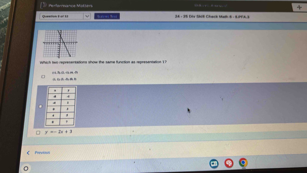 Performance Malters Wo l o p o A e t 
Question 9 of 12 Sabmi Test 24 - 25 Div Skill Check Math B=B.PFA. 
Which two representations show the same function as representation 1?
(-1,5), (2,-1), (4,-5)
(1,1),(3,-3), (0,3)
y=-2x+3
Previous