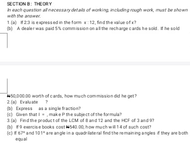 SECTION B： THEORY 
In each question all necessary details of working, including rough work, must be shown 
with the answer. 
1.(a) t 2:3 is expressed in the form x:12 , find the value of x ? 
(b) A dealer was paid 5% comm ission on all the recharge cards he sold. If he sold
#50,000.00 worth of cards, how much commission did he get? 
2. (a) Evaluate ? 
(b) Express as a single fraction? 
(c) Given that I= , make P the subject of the formula? 
3. (a) Find the product of the LCM of B and 12 and the HCF of 3 and 9? 
(b) If 9 exercis e books cost N 540.00, how much will 1 4 of such cost? 
(c) If 67° and 101° are angle in a quadr ilate ral find the re maining angles if they are both 
equ al