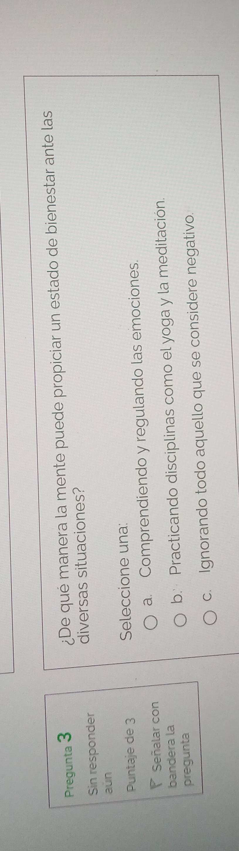 Pregunta 3 ¿De qué manera la mente puede propiciar un estado de bienestar ante las
Sin responder diversas situaciones?
aŭn
Puntaje de 3 Seleccione una:
P Señalar con a. Comprendiendo y regulando las emociones.
bandera la
pregunta b. Practicando disciplinas como el yoga y la meditación.
c. Ignorando todo aquello que se considere negativo.