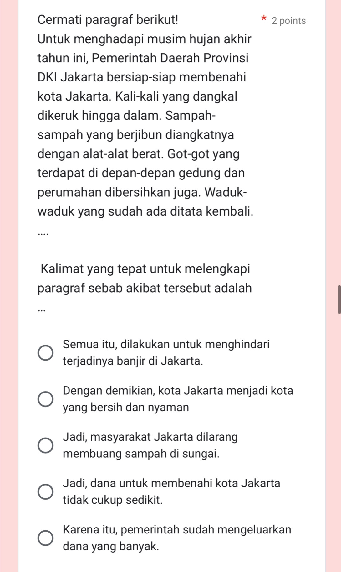 Cermati paragraf berikut! 2 points
Untuk menghadapi musim hujan akhir
tahun ini, Pemerintah Daerah Provinsi
DKI Jakarta bersiap-siap membenahi
kota Jakarta. Kali-kali yang dangkal
dikeruk hingga dalam. Sampah-
sampah yang berjibun diangkatnya
dengan alat-alat berat. Got-got yang
terdapat di depan-depan gedung dan
perumahan dibersihkan juga. Waduk-
waduk yang sudah ada ditata kembali.
_
….
Kalimat yang tepat untuk melengkapi
paragraf sebab akibat tersebut adalah
_…
Semua itu, dilakukan untuk menghindari
terjadinya banjir di Jakarta.
Dengan demikian, kota Jakarta menjadi kota
yang bersih dan nyaman
Jadi, masyarakat Jakarta dilarang
membuang sampah di sungai.
Jadi, dana untuk membenahi kota Jakarta
tidak cukup sedikit.
Karena itu, pemerintah sudah mengeluarkan
dana yang banyak.