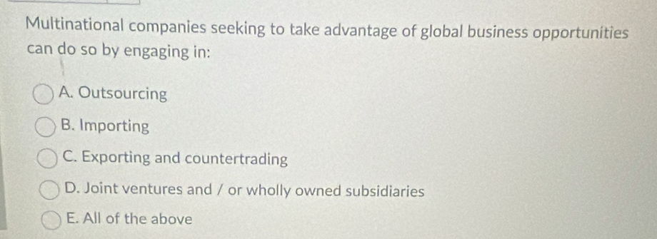 Multinational companies seeking to take advantage of global business opportunities
can do so by engaging in:
A. Outsourcing
B. Importing
C. Exporting and countertrading
D. Joint ventures and / or wholly owned subsidiaries
E. All of the above