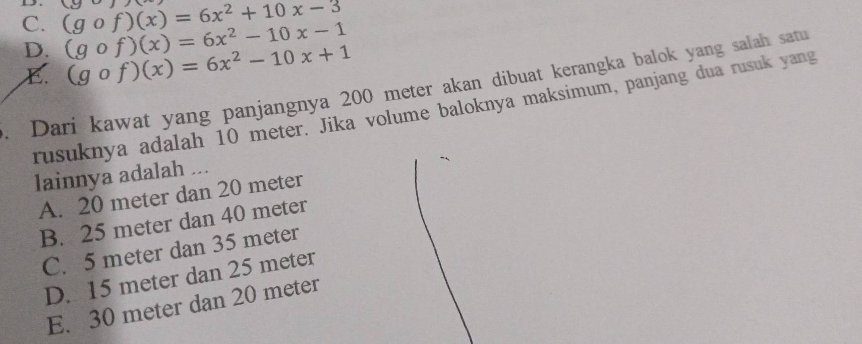 C. (gcirc f)(x)=6x^2+10x-3 (90)
D. (gcirc f)(x)=6x^2-10x-1
C. (gcirc f)(x)=6x^2-10x+1. Dari kawat yang panjangnya 200 meter akan dibuat kerangka balok yang salah satu
rusuknya adalah 10 meter. Jika volume baloknya maksimum, panjang dua rusuk yang
lainnya adalah ...
A. 20 meter dan 20 meter
B. 25 meter dan 40 meter
C. 5 meter dan 35 meter
D. 15 meter dan 25 meter
E. 30 meter dan 20 meter