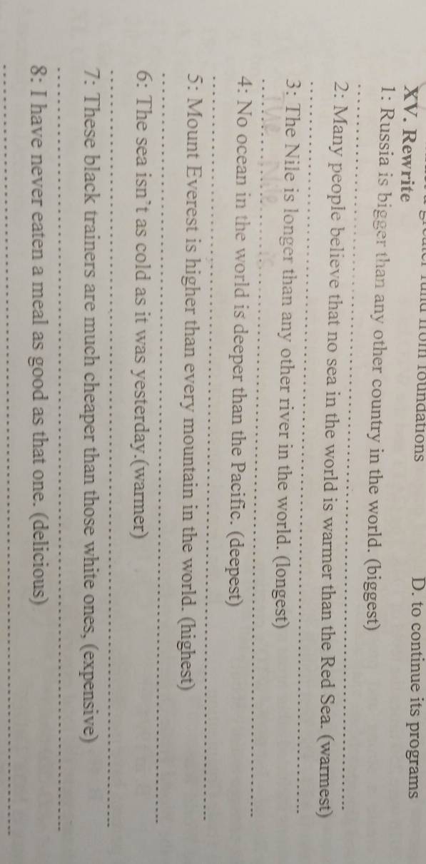 fund from foundations D. to continue its programs 
XV. Rewrite 
_ 
1: Russia is bigger than any other country in the world. (biggest) 
_ 
2: Many people believe that no sea in the world is warmer than the Red Sea. (warmest) 
_ 
3: The Nile is longer than any other river in the world. (longest) 
_ 
4: No ocean in the world is deeper than the Pacific. (deepest) 
5: Mount Everest is higher than every mountain in the world. (highest) 
_ 
6: The sea isn’t as cold as it was yesterday.(warmer) 
_ 
7: These black trainers are much cheaper than those white ones, (expensive) 
_ 
8: I have never eaten a meal as good as that one. (delicious) 
_