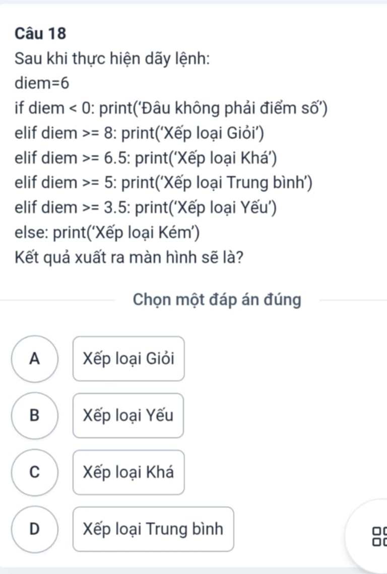 Sau khi thực hiện dãy lệnh:
diem =6
if diem <0</tex> : print('Đâu không phải điểm số')
elif diem =8 : print(‘Xếp loại Giỏi’)
elif diem =6.5 : print(‘Xếp loại Khá')
elif diem =5 : print('Xếp loại Trung bình')
elif diem =3.5 : print(‘Xếp loại Yếu')
else: print(‘Xếp loại Kém’)
Kết quả xuất ra màn hình sẽ là?
Chọn một đáp án đúng
A Xếp loại Giỏi
B Xếp loại Yếu
C Xếp loại Khá
D Xếp loại Trung bình
□[