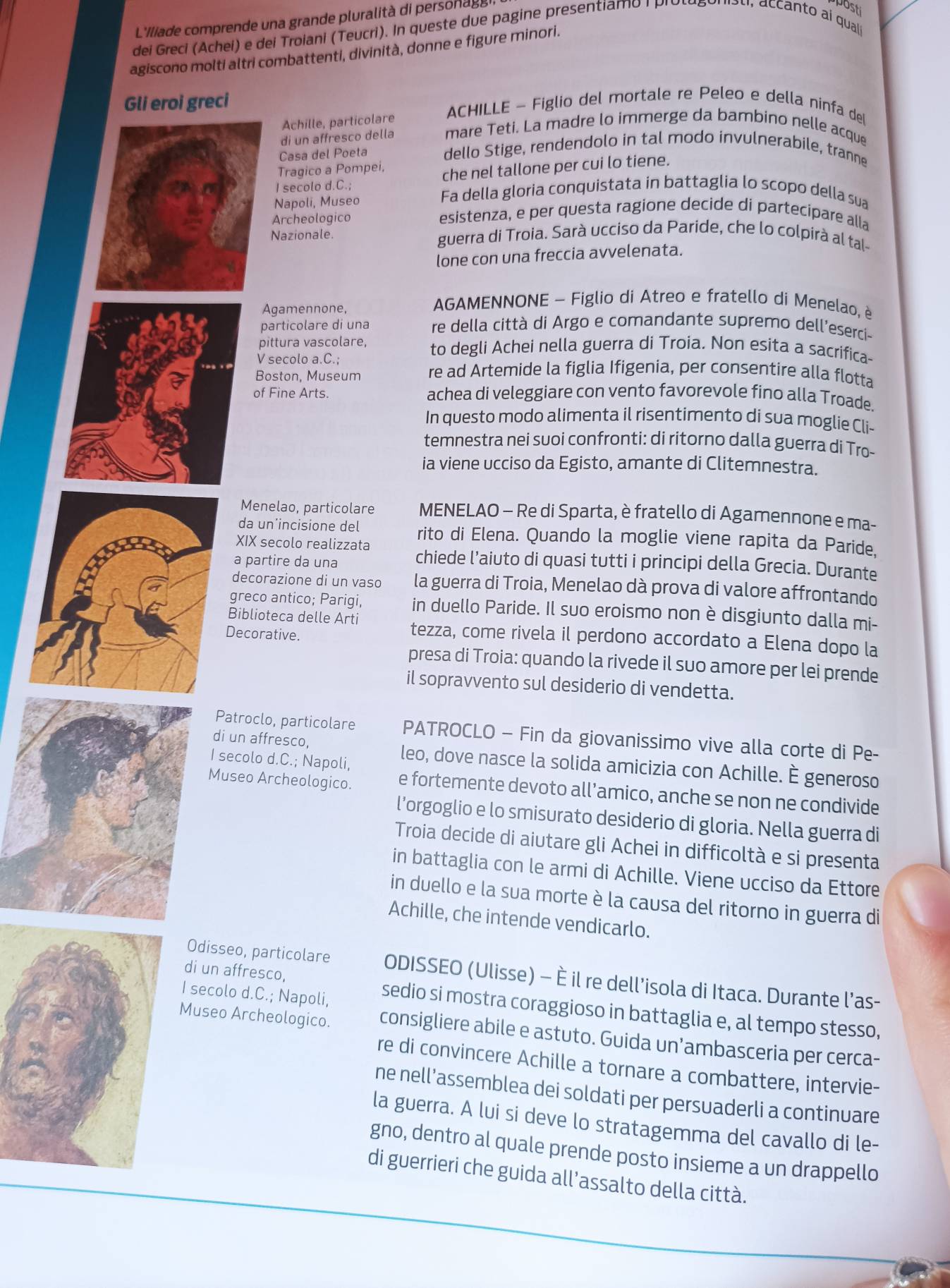 L'Iliade comprende una grande pluralità di person ag 
dei Greci (Achei) e dei Troiani (Teucri). In queste due pagine presentiamo | piul
post
agiscono molti altri combattenti, divinità, donne e figure minori.
Gli eroi greci ACHILLE - Figlio del mortale re Peleo e della ninfa deI
Achille, particolare
di un affresco della mare Teti. La madre lo immerge da bambino nelle acque
Casa del Poeta dello Stige, rendendolo in tal modo invulnerabile, tranne
Tragico a Pompei, che nel tallone per cui lo tiene.
I secolo d.C.; Fa della gloria conquistata in battaglia lo scopo della sua
Napoli, Museo
Archeologico
esistenza, e per questa ragione decide di partecipare alla
Nazionale. guerra di Troia. Sarà ucciso da Paride, che lo colpirà al tal-
lone con una freccia avvelenata.
Agamennone,
AGAMENNONE - Figlio di Atreo e fratello di Menelao, è
particolare di una re della città di Argo e comandante supremo dell'eserci-
pittura vascolare, to degli Achei nella guerra di Troia. Non esita a sacrifica-
V secolo a.C.;
Boston, Museum re ad Artemide la figlia Ifigenia, per consentire alla flotta
of Fine Arts. achea di veleggiare con vento favorevole fino alla Troade
In questo modo alimenta il risentimento di sua moglie Cli-
temnestra nei suoi confronti: di ritorno dalla guerra di Tro-
ia viene ucciso da Egisto, amante di Clitemnestra.
Menelao, particolare MENELAO - Re di Sparta, è fratello di Agamennone e ma-
da un’incisione del rito di Elena. Quando la moglie viene rapita da Paride,
XIX secolo realizzata chiede l’aiuto di quasi tutti i principi della Grecia. Durante
a partire da una
decorazione di un vaso la guerra di Troia, Menelao dà prova di valore affrontando
greco antico; Parigi, in duello Paride. Il suo eroismo non è disgiunto dalla mi-
Biblioteca delle Arti tezza, come rivela il perdono accordato a Elena dopo la
Decorative.
presa di Troia: quando la rivede il suo amore per lei prende
il sopravvento sul desiderio di vendetta.
Patroclo, particolare PATROCLO - Fin da giovanissimo vive alla corte di Pe-
di un affresco, leo, dove nasce la solida amicizia con Achille. È generoso
I secolo d.C.; Napoli,
Museo Archeologico. e fortemente devoto all’amico, anche se non ne condivide
l’orgoglio e lo smisurato desiderio di gloria. Nella guerra di
Troia decide di aiutare gli Achei in difficoltà e si presenta
in battaglia con le armi di Achille. Viene ucciso da Ettore
in duello e la sua morte è la causa del ritorno in guerra di
Achille, che intende vendicarlo.
Odisseo, particolare ODISSEO (Ulisse) - È il re dell’isola di Itaca. Durante l’as-
I secolo d.C.; Napoli,
di un affresco, sedio si mostra coraggioso in battaglia e, al tempo stesso,
Museo Archeologico. consigliere abile e astuto. Guida un’ambasceria per cerca-
re di convincere Achille a tornare a combattere, intervie-
ne nell’assemblea dei soldati per persuaderli a continuare
la guerra. A lui si deve lo stratagemma del cavallo di le-
gno, dentro al quale prende posto insieme a un drappello
di guerrieri che guida all’assalto della città.