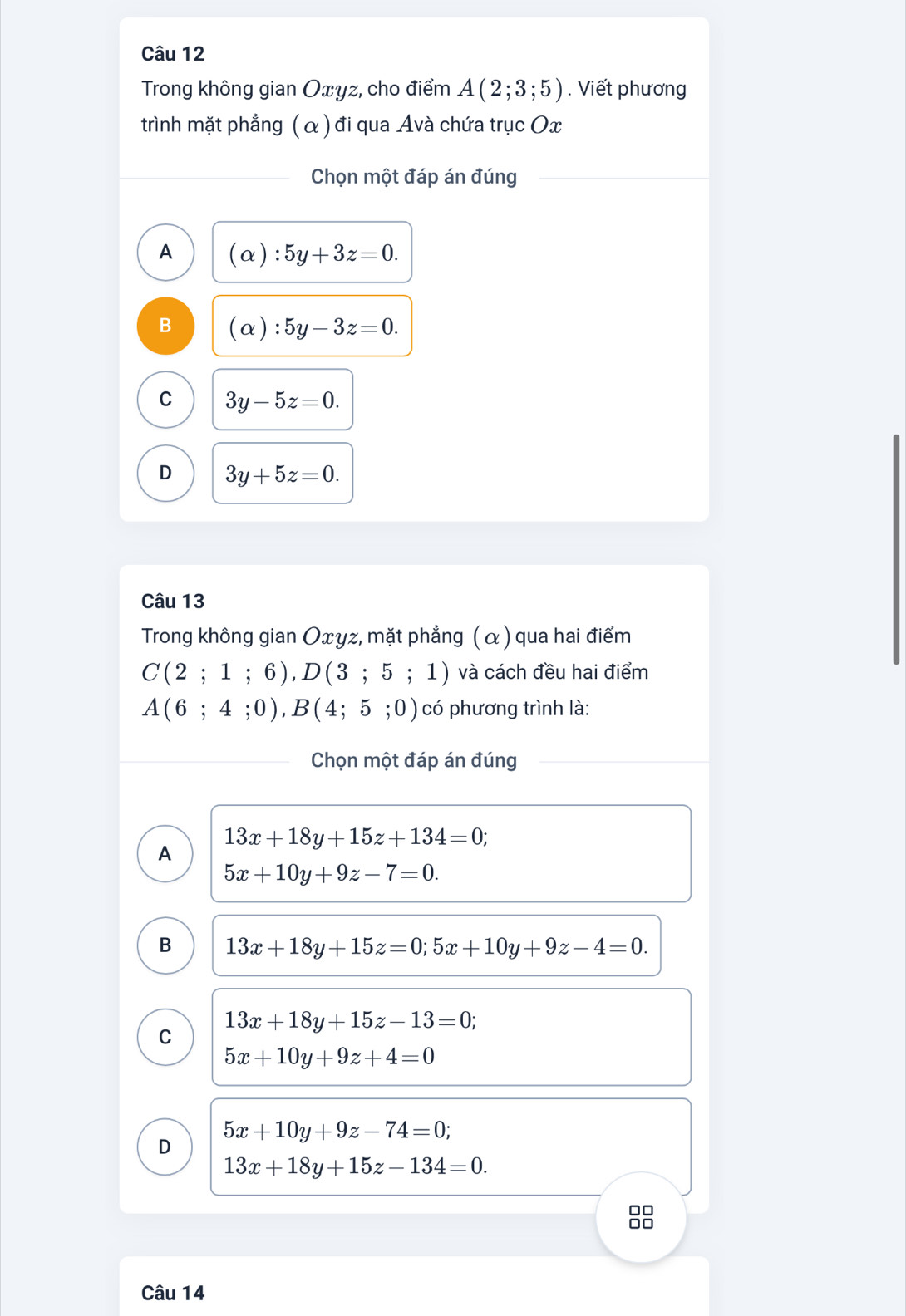 Trong không gian Oxyz, cho điểm A(2;3;5). Viết phương
trình mặt phẳng ( α ) đi qua Avà chứa trục Ox
Chọn một đáp án đúng
A (alpha ):5y+3z=0.
B (alpha ):5y-3z=0.
C 3y-5z=0.
D 3y+5z=0. 
Câu 13
Trong không gian Oxγz, mặt phẳng ( α ) qua hai điểm
C(2;1;6), D(3;5;1) và cách đều hai điểm
A(6;4;0), B(4;5;0) có phương trình là:
Chọn một đáp án đúng
13x+18y+15z+134=0;
A
5x+10y+9z-7=0.
B 13x+18y+15z=0; 5x+10y+9z-4=0.
13x+18y+15z-13=0;
C
5x+10y+9z+4=0
5x+10y+9z-74=0;
D
13x+18y+15z-134=0. 
8
Câu 14