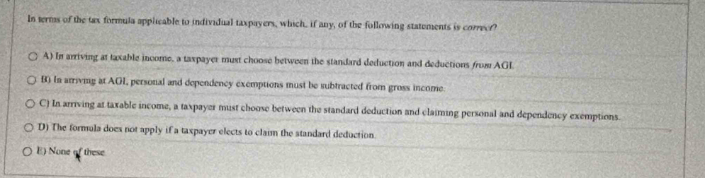 In terms of the tax formula applicable to individual taxpayers, which, if any, of the following statements is correct?
A) In arriving at taxable income, a taxpayer must choose between the standard deduction and deductions from AGI.
B) In arrivmg at AGI, personal and dependency exemptions must be subtracted from gross income.
C) In arriving at taxable income, a taxpayer must choose between the standard deduction and claiming personal and dependency exemptions.
D) The formula does not apply if a taxpayer elects to claim the standard deduction.
E) None of these