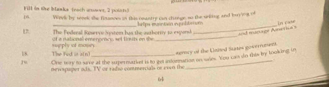 Fill in the blanks (each answer 2 points) 
16. Week by week the finances in this country can change, so the selling and buying of 
_helps maintain equilibrium 
in case 
L The Federal Reserve System has the authority to expand 
and manage Ametica's 
of a national emergency, set limits on the 
_ 
supply of money 
18 The Fed is a(n) 
agency of the United States government 
J One way to save at the supermarket is to get information on saies. You can do this by looking in 
newspaper ads. TV or radio commercials or even the 
64