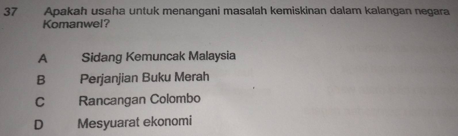 Apakah usaha untuk menangani masalah kemiskinan dalam kalangan negara
Komanwel?
A Sidang Kemuncak Malaysia
B Perjanjian Buku Merah
C Rancangan Colombo
D€£ Mesyuarat ekonomi