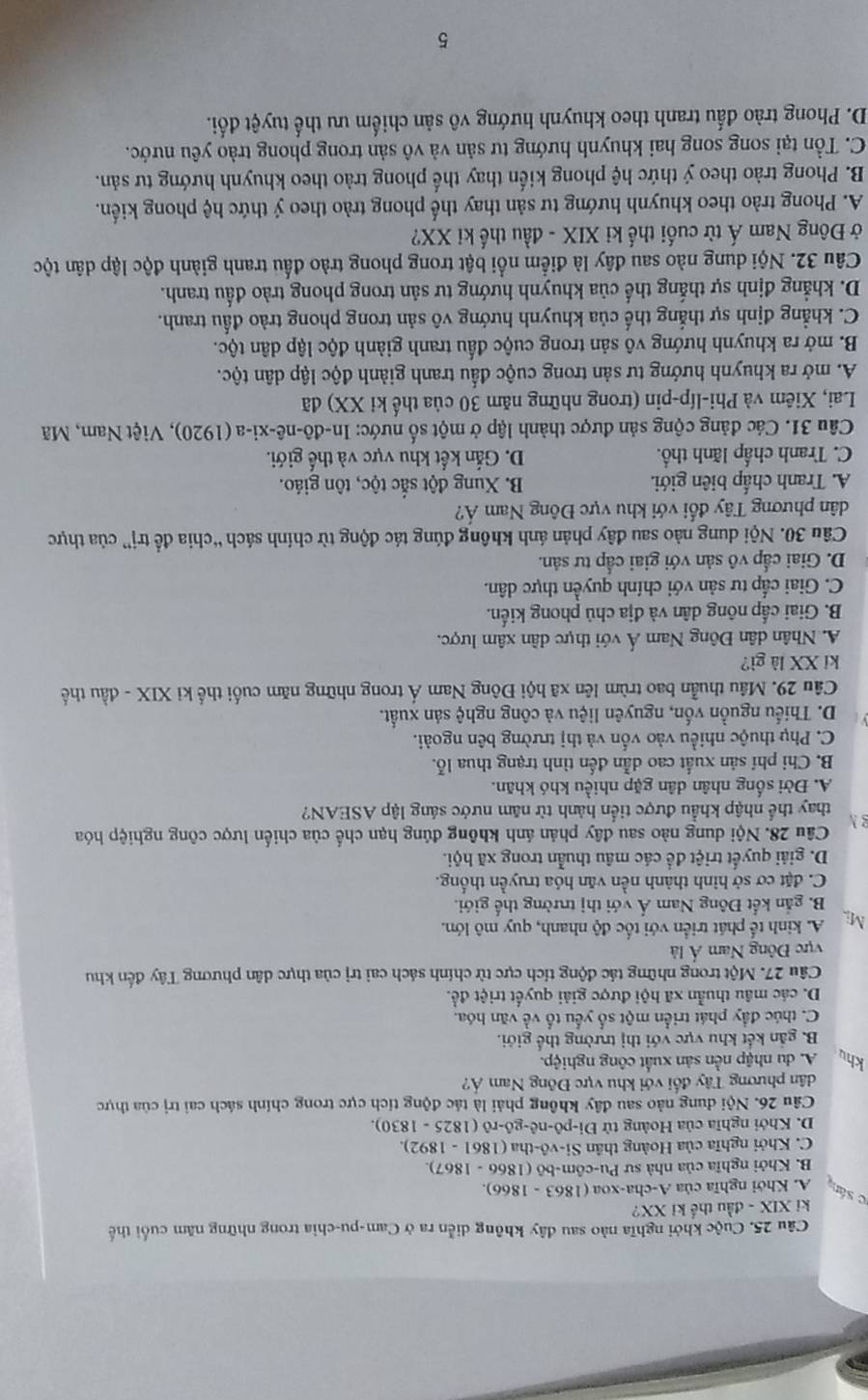 Cuộc khởi nghĩa nào sau đây không diễn ra ở Cam-pu-chia trong những năm cuối thế
ki XIX - đầu thể ki XX?
c sán A. Khởi nghĩa của A-cha-xoa (1863 - 1866).
B. Khởi nghĩa của nhà sư Pu-côm-bō (1866 - 1867).
C. Khởi nghĩa của Hoàng thân Si-vô-tha (1861 - 1892).
D. Khởi nghĩa của Hoàng tử Đi-pô-nê-gô-rô (1825 - 1830).
Câu 26. Nội dung nào sau đây không phải là tác động tích cực trong chính sách cai trị của thực
dân phương Tây đổi với khu vực Đông Nam Á?
khu A. du nhập nền sản xuất công nghiệp.
B. gắn kết khu vực với thị trường thế giới.
C. thúc đầy phát triển một số yếu tổ về văn hóa.
D. các mâu thuẫn xã hội được giải quyết triệt đề.
Câu 27. Một trong những tác động tích cực từ chính sách cai trị của thực dân phương Tây đến khu
vực Đông Nam Á là
Mi,
A. kinh tế phát triển với tốc độ nhanh, quy mô lớn.
B. gắn kết Đông Nam Á với thị trường thế giới.
C. đặt cơ sở hình thành nền văn hóa truyền thống.
D. giải quyết triệt để các mâu thuẫn trong xã hội.
Câu 28. Nội dung nào sau đây phản ánh không đúng hạn chế của chiến lược công nghiệp hóa
B N
thay thể nhập khẩu được tiến hành từ năm nước sáng lập ASEAN?
A. Đời sống nhân dân gặp nhiều khó khăn.
B. Chi phí sản xuất cao dẫn đến tình trạng thua lỗ.
C. Phụ thuộc nhiều vào vốn và thị trường bên ngoài.
D. Thiếu nguồn vốn, nguyên liệu và công nghệ sản xuất.
Câu 29. Mâu thuần bao trùm lên xã hội Đông Nam Á trong những năm cuối thể kỉ XIX - đầu thể
ki XX là gì?
A. Nhân dân Đông Nam Á với thực dân xâm lược.
B. Giai cấp nông dân và địa chủ phong kiến.
C. Giai cấp tư sản với chính quyền thực dân.
D. Giai cấp vô sản với giai cấp tư sản.
Câu 30. Nội dung nào sau đây phản ánh không đúng tác động từ chính sách “chia để trị” của thực
dân phương Tây đối với khu vực Đông Nam Á?
A. Tranh chấp biên giới. B. Xung đột sắc tộc, tôn giáo.
C. Tranh chấp lãnh thổ. D. Gắn kết khu vực và thế giới.
Câu 31. Các đảng cộng sản được thành lập ở một số nước: In-đô-nê-xi-a (1920), Việt Nam, Mã
Lai, Xiêm và Phi-líp-pin (trong những năm 30 của thế ki XX) đã
A. mở ra khuynh hướng tư sản trong cuộc đầu tranh giành độc lập dân tộc.
B. mở ra khuynh hướng vô sản trong cuộc đấu tranh giành độc lập dân tộc.
C. khẳng định sự thắng thế của khuynh hướng vô sản trong phong trào đầu tranh.
D. khẳng định sự thắng thế của khuynh hướng tư sản trong phong trào đấu tranh.
Câu 32. Nội dung nào sau đây là điểm nổi bật trong phong trào đầu tranh giành độc lập dân tộc
ở Đông Nam Á từ cuối thế ki XIX - đầu thế ki XX?
A. Phong trào theo khuynh hướng tư sản thay thế phong trào theo ý thức hệ phong kiến.
B. Phong trào theo ý thức hệ phong kiến thay thể phong trào theo khuynh hướng tư sản.
C. Tổn tại song song hai khuynh hướng tư sản và vô sản trong phong trào yêu nước.
D. Phong trào đấu tranh theo khuynh hướng vô sản chiếm ưu thế tuyệt đối.
5