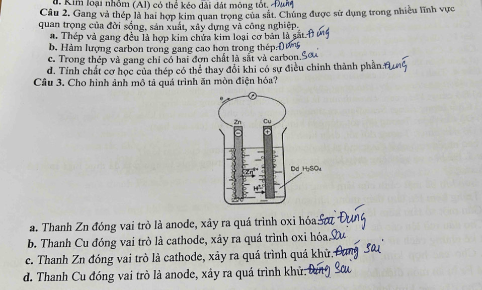 d. Kim loại nhồm (Al) có thể kéo dài dát mông tốt. 4
Câu 2. Gang và thép là hai hợp kim quan trọng của sắt. Chúng được sử dụng trong nhiều lĩnh vực
quan trọng của đời sống, sản xuất, xây dựng và công nghiệp.
a. Thép và gang đều là hợp kim chứa kim loại cơ bản là sã
b. Hàm lượng carbon trong gang cao hơn trong thép:
c. Trong thép và gang chỉ có hai đơn chất là sắt và carbon.
d. Tính chất cơ học của thép có thể thay đồi khi có sự điều chinh thành phần.
Câu 3. Cho hình ảnh mô tả quá trình ăn mòn điện hóa?
a. Thanh Zn đóng vai trò là anode, xảy ra quá trình oxi hóa.
b. Thanh Cu đóng vai trò là cathode, xảy ra quá trình oxi hóa.
c. Thanh Zn đóng vai trò là cathode, xảy ra quá trình quá khử.
d. Thanh Cu đóng vai trò là anode, xảy ra quá trình khử.