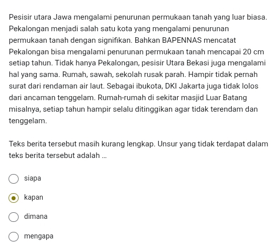 Pesisir utara Jawa mengalami penurunan permukaan tanah yang luar biasa.
Pekalongan menjadi salah satu kota yang mengalami penurunan
permukaan tanah dengan signifıkan. Bahkan BAPENNAS mencatat
Pekalongan bisa mengalami penurunan permukaan tanah mencapai 20 cm
setiap tahun. Tidak hanya Pekalongan, pesisir Utara Bekasi juga mengalami
hal yang sama. Rumah, sawah, sekolah rusak parah. Hampir tidak pernah
surat dari rendaman air laut. Sebagai ibukota, DKI Jakarta juga tidak lolos
dari ancaman tenggelam. Rumah-rumah di sekitar masjid Luar Batang
misalnya, setiap tahun hampir selalu ditinggikan agar tidak terendam dan
tenggelam.
Teks berita tersebut masih kurang lengkap. Unsur yang tidak terdapat dalam
teks berita tersebut adalah ...
siapa
kapan
dimana
mengapa