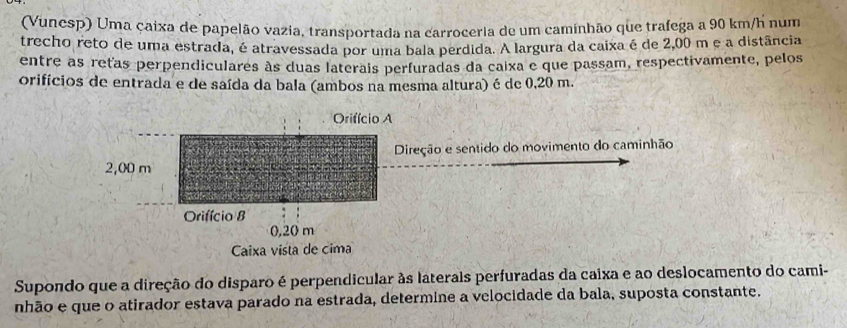 (Vunesp) Uma caixa de papelão vazia, transportada na carroceria de um caminhão que trafega a 90 km/h num 
trecho reto de uma estrada, é atravessada por uma bala perdida. A largura da caixa é de 2,00 m e a distância 
entre as retas perpendiculares às duas laterais perfuradas da caixa e que passam, respectivamente, pelos 
orifícios de entrada e de saída da bala (ambos na mesma altura) é de 0,20 m. 
reção e sentido do movimento do caminhão 
Supondo que a direção do disparo é perpendicular às laterais perfuradas da caixa e ao deslocamento do cami- 
nhão e que o atirador estava parado na estrada, determine a velocidade da bala, suposta constante.