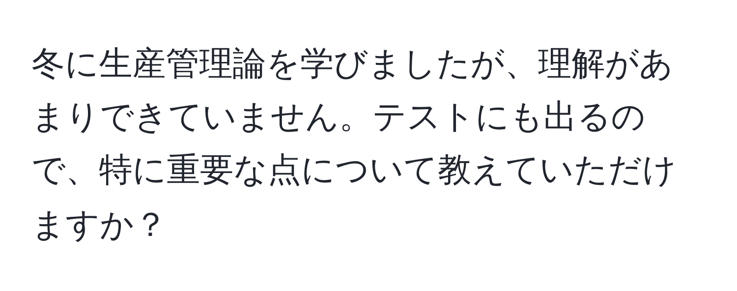 冬に生産管理論を学びましたが、理解があまりできていません。テストにも出るので、特に重要な点について教えていただけますか？