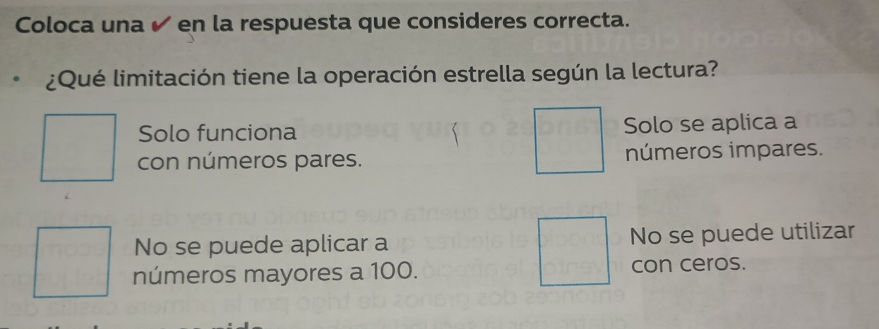 Coloca una ✔ en la respuesta que consideres correcta.
¿Qué limitación tiene la operación estrella según la lectura?
Solo funciona Solo se aplica a
con números pares. números impares.
No se puede aplicar a No se puede utilizar
números mayores a 100. con ceros.