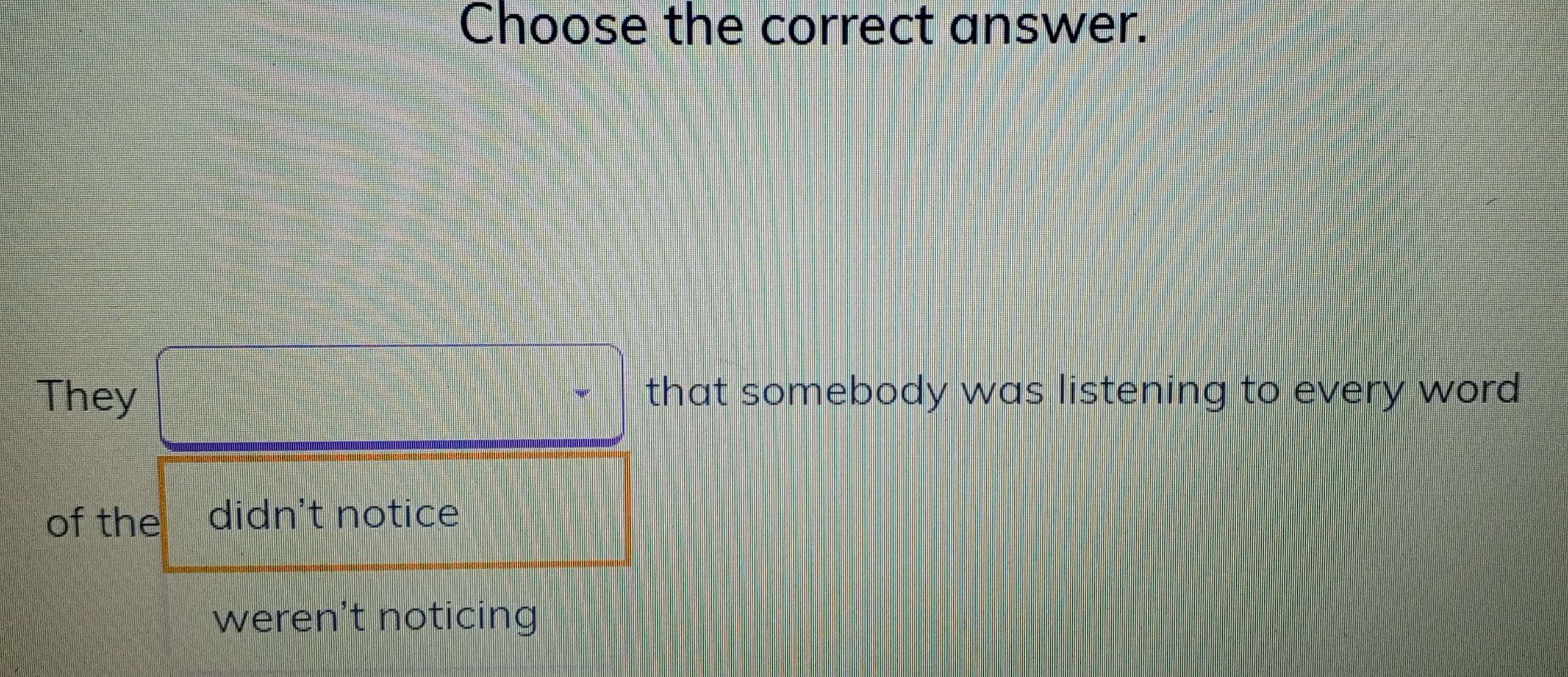 Choose the correct answer.
They □° that somebody was listening to every word
of the didn't notice
weren't noticing