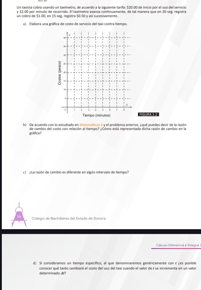 Un taxista cobra usando un taxímetro, de acuerdo a la siguiente tarifa: $20.00 de inicio por el uso del servicio 
y $2.00 por minuto de recorrido. El taxímetro avanza continuamente, de tal manera que en 30 seg. registra 
un cobro de $1.00, en 15 seg. registra $0.50 y así sucesivamente. 
a) Elabora una gráfica de costo de servicio del taxi contra tiempo.
Y
40
36
30
25
: 20
15
10 ,
5
X
。 2 3 4 5 6 7 8
Tiempo (minutos) FIGURA 1.2 
b) De acuerdo con lo estudiado en Matemáticas 4 y el problema anterior, ¿qué puedes decir de la razón 
de cambio del costo con relación al tiempo? ¿Cómo está representada dicha razón de cambio en la 
gráfica? 
c) ¿La razón de cambio es diferente en algún intervalo de tiempo? 
16 Colegio de Bachilleres del Estado de Sonora 
Cálculo Diferencial e Integral I 
d) Si consideramos un tiempo específico, al que denominaremos genéricamente con 1 ¿es posible 
conocer qué tanto cambiará el costo del uso del taxi cuando el valor de r se incrementa en un valor 
determinado ◢t?