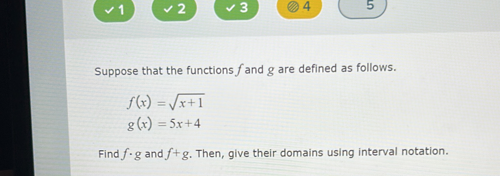 1 2 
3 
4 
5 
Suppose that the functions fand g are defined as follows.
f(x)=sqrt(x+1)
g(x)=5x+4
Find f· g and f+g. Then, give their domains using interval notation.